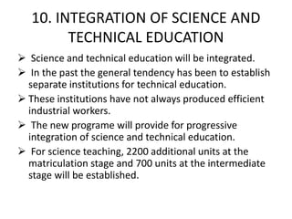10. INTEGRATION OF SCIENCE AND
TECHNICAL EDUCATION
 Science and technical education will be integrated.
 In the past the general tendency has been to establish
separate institutions for technical education.
 These institutions have not always produced efficient
industrial workers.
 The new programe will provide for progressive
integration of science and technical education.
 For science teaching, 2200 additional units at the
matriculation stage and 700 units at the intermediate
stage will be established.
 