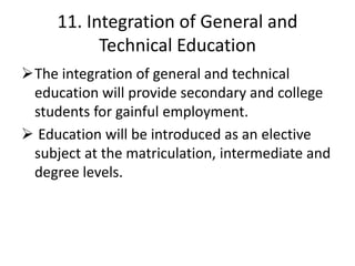 11. Integration of General and
Technical Education
The integration of general and technical
education will provide secondary and college
students for gainful employment.
 Education will be introduced as an elective
subject at the matriculation, intermediate and
degree levels.
 