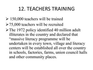 12. TEACHERS TRAINING
 150,000 teachers will be trained
75,000 teachers will be recruited
The 1972 policy identified 40 million adult
illiterates in the country and declared that
“massive literacy programme will be
undertaken in every town, village and literacy
centers will be established all over the country
in schools, factories, farms, union council halls
and other community places.
 