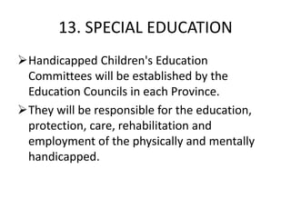 13. SPECIAL EDUCATION
Handicapped Children's Education
Committees will be established by the
Education Councils in each Province.
They will be responsible for the education,
protection, care, rehabilitation and
employment of the physically and mentally
handicapped.
 