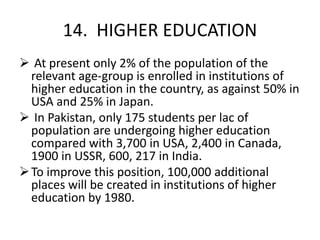 14. HIGHER EDUCATION
 At present only 2% of the population of the
relevant age-group is enrolled in institutions of
higher education in the country, as against 50% in
USA and 25% in Japan.
 In Pakistan, only 175 students per lac of
population are undergoing higher education
compared with 3,700 in USA, 2,400 in Canada,
1900 in USSR, 600, 217 in India.
To improve this position, 100,000 additional
places will be created in institutions of higher
education by 1980.
 