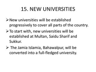 15. NEW UNIVERSITIES
New universities will be established
progressively to cover all parts of the country.
To start with, new universities will be
established at Multan, Saidu Sharif and
Sukkur.
 The Jamia Islamia, Bahawalpur, will be
converted into a full-fledged university.
 