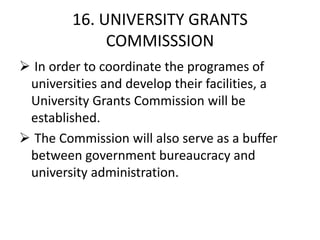 16. UNIVERSITY GRANTS
COMMISSSION
 In order to coordinate the programes of
universities and develop their facilities, a
University Grants Commission will be
established.
 The Commission will also serve as a buffer
between government bureaucracy and
university administration.
 