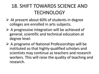 18. SHIFT TOWARDS SCIENCE AND
TECHNOLOGY
 At present about 60% of students in degree
colleges are enrolled in arts subjects.
 A progressive integration will be achieved of
general, scientific and technical education at
degree level.
 A programe of National Professorships will be
instituted so that highly-qualified scholars and
scientists may continue as teachers and research
workers. This will raise the quality of teaching and
research.
 