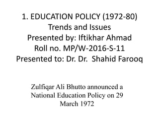 1. EDUCATION POLICY (1972-80)
Trends and Issues
Presented by: Iftikhar Ahmad
Roll no. MP/W-2016-S-11
Presented to: Dr. Dr. Shahid Farooq
Zulfiqar Ali Bhutto announced a
National Education Policy on 29
March 1972
 