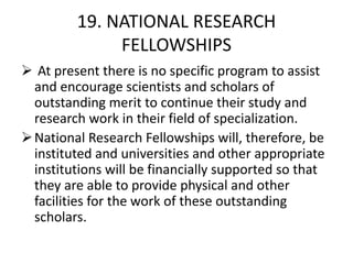 19. NATIONAL RESEARCH
FELLOWSHIPS
 At present there is no specific program to assist
and encourage scientists and scholars of
outstanding merit to continue their study and
research work in their field of specialization.
National Research Fellowships will, therefore, be
instituted and universities and other appropriate
institutions will be financially supported so that
they are able to provide physical and other
facilities for the work of these outstanding
scholars.
 