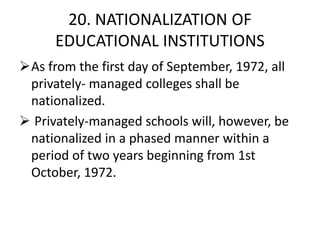 20. NATIONALIZATION OF
EDUCATIONAL INSTITUTIONS
As from the first day of September, 1972, all
privately- managed colleges shall be
nationalized.
 Privately-managed schools will, however, be
nationalized in a phased manner within a
period of two years beginning from 1st
October, 1972.
 