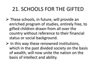 21. SCHOOLS FOR THE GIFTED
 These schools, in future, will provide an
enriched program of studies, entirely free, to
gifted children drawn from all over the
country without reference to their financial
status or social background.
 In this way these renowned institutions,
which in the past divided society on the basis
of wealth, will now unite the nation on the
basis of intellect and ability.
 