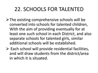 22. SCHOOLS FOR TALENTED
The existing comprehensive schools will be
converted into schools for talented children,
With the aim of providing eventually for at
least one such school in each District, and also
separate schools for talented girls, similar
additional schools will be established.
 Each school will provide residential facilities,
and will draw students from the district/area
in which it is situated.
 