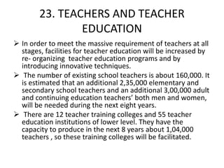 23. TEACHERS AND TEACHER
EDUCATION
 In order to meet the massive requirement of teachers at all
stages, facilities for teacher education will be increased by
re- organizing teacher education programs and by
introducing innovative techniques.
 The number of existing school teachers is about 160,000. It
is estimated that an additional 2,35,000 elementary and
secondary school teachers and an additional 3,00,000 adult
and continuing education teachers’ both men and women,
will be needed during the next eight years.
 There are 12 teacher training colleges and 55 teacher
education institutions of lower level. They have the
capacity to produce in the next 8 years about 1,04,000
teachers , so these training colleges will be facilitated.
 