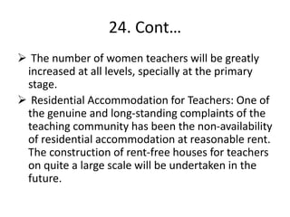 24. Cont…
 The number of women teachers will be greatly
increased at all levels, specially at the primary
stage.
 Residential Accommodation for Teachers: One of
the genuine and long-standing complaints of the
teaching community has been the non-availability
of residential accommodation at reasonable rent.
The construction of rent-free houses for teachers
on quite a large scale will be undertaken in the
future.
 