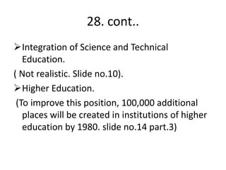 28. cont..
Integration of Science and Technical
Education.
( Not realistic. Slide no.10).
Higher Education.
(To improve this position, 100,000 additional
places will be created in institutions of higher
education by 1980. slide no.14 part.3)
 