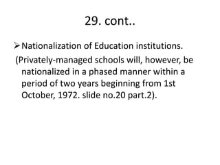 29. cont..
Nationalization of Education institutions.
(Privately-managed schools will, however, be
nationalized in a phased manner within a
period of two years beginning from 1st
October, 1972. slide no.20 part.2).
 