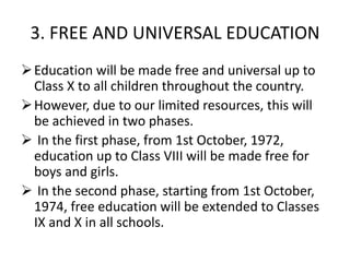 3. FREE AND UNIVERSAL EDUCATION
Education will be made free and universal up to
Class X to all children throughout the country.
However, due to our limited resources, this will
be achieved in two phases.
 In the first phase, from 1st October, 1972,
education up to Class VIII will be made free for
boys and girls.
 In the second phase, starting from 1st October,
1974, free education will be extended to Classes
IX and X in all schools.
 