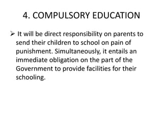 4. COMPULSORY EDUCATION
 It will be direct responsibility on parents to
send their children to school on pain of
punishment. Simultaneously, it entails an
immediate obligation on the part of the
Government to provide facilities for their
schooling.
 