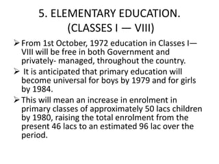 5. ELEMENTARY EDUCATION.
(CLASSES I — VIII)
From 1st October, 1972 education in Classes I—
VIII will be free in both Government and
privately- managed, throughout the country.
 It is anticipated that primary education will
become universal for boys by 1979 and for girls
by 1984.
This will mean an increase in enrolment in
primary classes of approximately 50 lacs children
by 1980, raising the total enrolment from the
present 46 lacs to an estimated 96 lac over the
period.
 