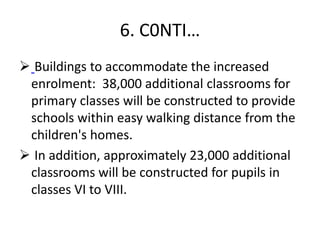 6. C0NTI…
 Buildings to accommodate the increased
enrolment: 38,000 additional classrooms for
primary classes will be constructed to provide
schools within easy walking distance from the
children's homes.
 In addition, approximately 23,000 additional
classrooms will be constructed for pupils in
classes VI to VIII.
 
