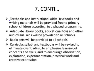 7. CONTI…
 Textbooks and Instructional Aids: Textbooks and
writing materials will be provided free to primary
school children according to a phased programme.
 Adequate library books, educational toys and other
audiovisual aids will be provided to all schools.
 Radio sets will be provided to all schools.
 Curricula, syllabi and textbooks will be revised to
eliminate overloading, to emphasize learning of
concepts and skills, and to encourage observation,
exploration, experimentation, practical work and
creative expression.
 