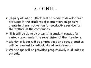 7. CONTI…
 Dignity of Labor: Efforts will be made to develop such
attitudes in the students of elementary stage as will
create in them motivation for productive service for
the welfare of the community.
 This will be done by organizing student squads for
various tasks under the supervision of their teachers.
 Dignity of labor will be emphasized and school studies
will be relevant to individual and social needs.
 Workshops will be provided progressively in all middle
schools.
 