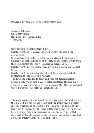 Powerpoint Presentation on Employment Law
Asianna Johnson
Dr. Bobby Barrett
Business Employment Law
1/26/2020
Introduction to Employment Law
Employment law is concerned with employees employer
relationship.
It is includes workplace contracts, statutes and common law.
Concepts of employment is applicable to all business with more
than two employees today (Dovidio & Ikizer, 2019).
Employment law is usually made up by both states and federal
laws.
Employment laws are concerned with the common goal of
protecting the rights of the workers.
The laws are intended to limit and prevent discriminations,
promote safety and employees health, highlight the minimum
economic support level as well as ensuring that there is reduced
work disruption (Dovidio & Ikizer, 2019) .
The employment law is usually concerned with the relationship
that exists between the employer and the employees a usually
include work place contracts, statutes as well as common law
(Dovidio & Ikizer, 2019). . The employment law is very crucial
for all human resource managers as it gives very insightful
information for all human resources managers in the issues that
concerns employment, training and firing.
 