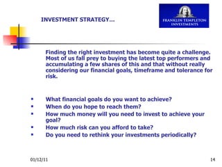 Finding the right investment has become quite a challenge. Most of us fall prey to buying the latest top performers and accumulating a few shares of this and that without really considering our financial goals, timeframe and tolerance for risk. What financial goals do you want to achieve? When do you hope to reach them? How much money will you need to invest to achieve your goal? How much risk can you afford to take? Do you need to rethink your investments periodically? INVESTMENT STRATEGY… 