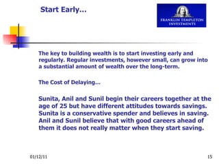 The key to building wealth is to start investing early and regularly. Regular investments, however small, can grow into a substantial amount of wealth over the long-term. The Cost of Delaying… Sunita, Anil and Sunil begin their careers together at the age of 25 but have different attitudes towards savings. Sunita is a conservative spender and believes in saving. Anil and Sunil believe that with good careers ahead of them it does not really matter when they start saving. Start Early… 
