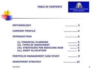 TABLE OF CONTENTS METHODOLOGY  ……………. 3 COMPANY PROFILE  ………………4 INTRODUCTION  ……………..5   (i). FINANCIAL PLANNING  ………… 5   (ii). TYPES OF INVESTMENT  ……….. 5   (iii). STRATEGIES FOR REDUCING RISK  ……… 5   (iv). ASSET ALLOCATION  …………  8 PORTFOLIO MANAGEMENT CASE STUDY  ………… 9 INVESTMENT STRATEGY  …………….  12 