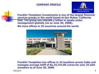 Franklin Templeton Investments is one of the largest financial services groups in the world based at San Mateo, California USA. The group has US$580.2 billion in assets under management globally (as on June 30, 2008).  We have offices in 29 countries around the world.   Franklin Templeton has offices in 33 locations across India and manages average AUM of Rs.24,742.06 crores for over 25 lakh investors as of June 30, 2008. COMPANY PROFILE 
