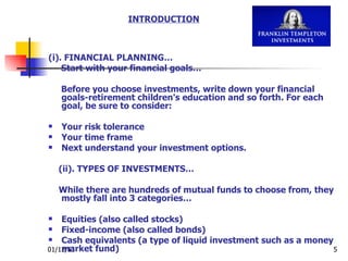 (i). FINANCIAL PLANNING… Start with your financial goals… Before you choose investments, write down your financial goals-retirement children's education and so forth. For each goal, be sure to consider:  Your risk tolerance  Your time frame  Next understand your investment options.  (ii). TYPES OF INVESTMENTS… While there are hundreds of mutual funds to choose from, they mostly fall into 3 categories… Equities (also called stocks)  Fixed-income (also called bonds)  Cash equivalents (a type of liquid investment such as a money market fund)  INTRODUCTION 