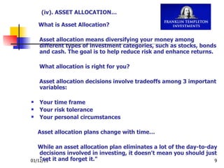 What is Asset Allocation? Asset allocation means diversifying your money among different types of investment categories, such as stocks, bonds and cash. The goal is to help reduce risk and enhance returns. What allocation is right for you? Asset allocation decisions involve tradeoffs among 3 important variables: Your time frame  Your risk tolerance  Your personal circumstances  Asset allocation plans change with time… While an asset allocation plan eliminates a lot of the day-to-day decisions involved in investing, it doesn't mean you should just "set it and forget it." (iv). ASSET ALLOCATION… 