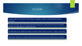 KALZIUM
A periodic table of the elements for KDE software compilation 4. KDE is an international free software
community.
Contains information about 103 chemical elements including mass, charge, picture, discovery information,
chemical and energy data and a model of the atom.
The table itself can be configured to display numeration, state of matter, and colour- coding in various ways.
Additionally, a date index is available, allowing only elements discovered upto a defined year to be shown.
 