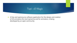 Tupi : 2D Magic
 A free and opensource software application for the design and creation
of 2D animation.this tool ispired by and for animators, is being
developed by an open community.
 