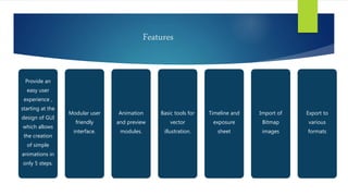 Features
Provide an
easy user
experience ,
starting at the
design of GUI
which allows
the creation
of simple
animations in
only 5 steps.
Modular user
friendly
interface.
Animation
and preview
modules.
Basic tools for
vector
illustration.
Timeline and
exposure
sheet
Import of
Bitmap
images
Export to
various
formats
 