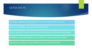 QUICK FACTS :
Geometry, algebra and spreadsheet are connected and fully dynamic
Easy to use interfere, yet many powerful features.
Authoring tool to create interactive learning learning materials as web pages.
Available in many languages for our millions of users around the world.
Open source software freely available for non commercial users.
 