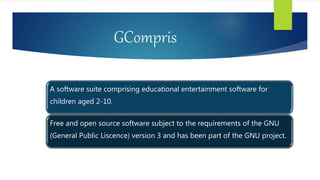 GCompris
A software suite comprising educational entertainment software for
children aged 2-10.
Free and open source software subject to the requirements of the GNU
(General Public Liscence) version 3 and has been part of the GNU project.
 
