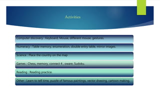 Activities
Computer discovery : Keyboard, Mouse, different mouse, gestures.
Numeracy : Table memory, enumeration, double entry table, mirror images.
Science : Place the country on the map
Games : Chess, memory, connect 4 , oware, Sudoku.
Reading : Reading practice.
Other : Learn to tell time, puzzle of famous paintings, vector drawing, cartoon making.
 