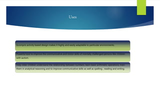 Uses
Gcompris activity based design makes it highly and easily adaptable to particular environments.
Powerful tool to improve the communicative and motor skills of mentally challenged persons like children
with autism.
Help older children understand the relationship between numbers, learn basic arithmetic operations, train
them in analytical reasoning and to improve communicative skills as well as spelling , reading and writing.
 