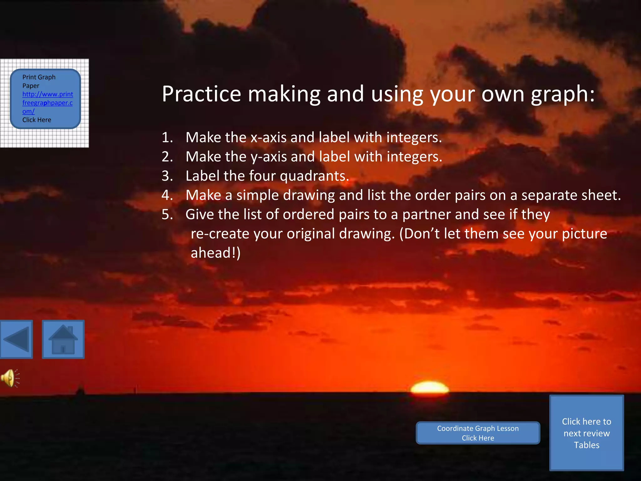 Print Graph
Paper
http://www.print
freegraphpaper.c
om/
                   Practice making and using your own graph:
Click Here

                   1.   Make the x-axis and label with integers.
                   2.   Make the y-axis and label with integers.
                   3.   Label the four quadrants.
                   4.   Make a simple drawing and list the order pairs on a separate sheet.
                   5.   Give the list of ordered pairs to a partner and see if they
                         re-create your original drawing. (Don’t let them see your picture
                         ahead!)




                                                                                        Click here to
                                                              Coordinate Graph Lesson
                                                                     Click Here
                                                                                        next review
                                                                                            Tables
 
