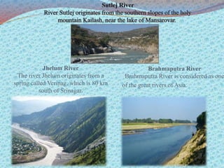 Jhelum River
The river Jhelum originates from a
spring called Verinag, which is 80 km
south of Srinagar.
Brahmaputra River
Brahmaputra River is considered as one
of the great rivers of Asia.
 