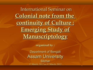 International Seminar on
Colonial note from the
continuity of Culture :
  Emerging Study of
   Manuscriptology
             organized by :

      Department of Bengali
     Assam University
                 Silchar
      1st March, 2012 to 3rd March, 2012
 