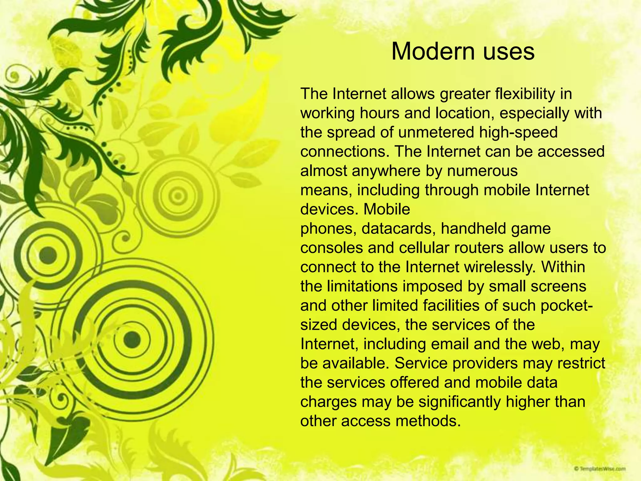 Modern uses
The Internet allows greater flexibility in
working hours and location, especially with
the spread of unmetered high-speed
connections. The Internet can be accessed
almost anywhere by numerous
means, including through mobile Internet
devices. Mobile
phones, datacards, handheld game
consoles and cellular routers allow users to
connect to the Internet wirelessly. Within
the limitations imposed by small screens
and other limited facilities of such pocket-
sized devices, the services of the
Internet, including email and the web, may
be available. Service providers may restrict
the services offered and mobile data
charges may be significantly higher than
other access methods.
 