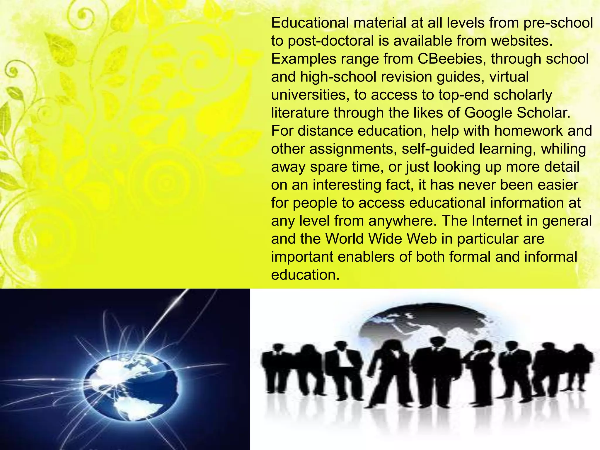 Educational material at all levels from pre-school
to post-doctoral is available from websites.
Examples range from CBeebies, through school
and high-school revision guides, virtual
universities, to access to top-end scholarly
literature through the likes of Google Scholar.
For distance education, help with homework and
other assignments, self-guided learning, whiling
away spare time, or just looking up more detail
on an interesting fact, it has never been easier
for people to access educational information at
any level from anywhere. The Internet in general
and the World Wide Web in particular are
important enablers of both formal and informal
education.
 