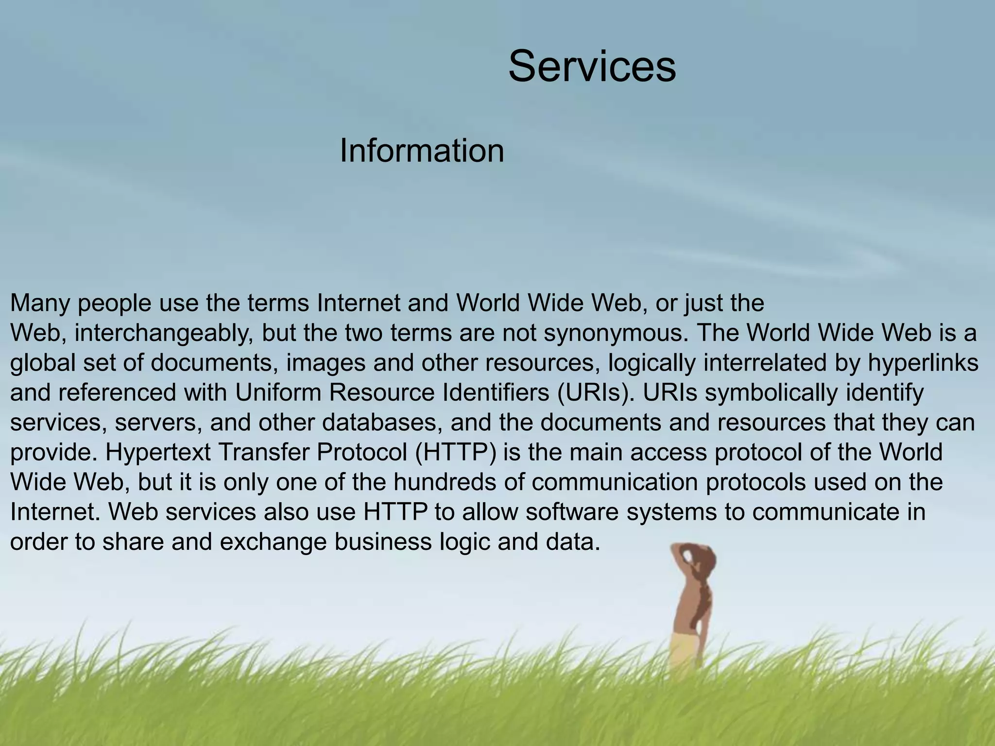 Services
                              Information



Many people use the terms Internet and World Wide Web, or just the
Web, interchangeably, but the two terms are not synonymous. The World Wide Web is a
global set of documents, images and other resources, logically interrelated by hyperlinks
and referenced with Uniform Resource Identifiers (URIs). URIs symbolically identify
services, servers, and other databases, and the documents and resources that they can
provide. Hypertext Transfer Protocol (HTTP) is the main access protocol of the World
Wide Web, but it is only one of the hundreds of communication protocols used on the
Internet. Web services also use HTTP to allow software systems to communicate in
order to share and exchange business logic and data.
 