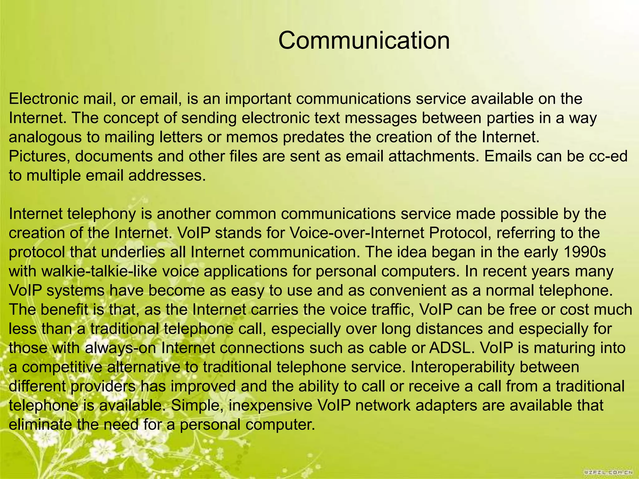 Communication

Electronic mail, or email, is an important communications service available on the
Internet. The concept of sending electronic text messages between parties in a way
analogous to mailing letters or memos predates the creation of the Internet.
Pictures, documents and other files are sent as email attachments. Emails can be cc-ed
to multiple email addresses.

Internet telephony is another common communications service made possible by the
creation of the Internet. VoIP stands for Voice-over-Internet Protocol, referring to the
protocol that underlies all Internet communication. The idea began in the early 1990s
with walkie-talkie-like voice applications for personal computers. In recent years many
VoIP systems have become as easy to use and as convenient as a normal telephone.
The benefit is that, as the Internet carries the voice traffic, VoIP can be free or cost much
less than a traditional telephone call, especially over long distances and especially for
those with always-on Internet connections such as cable or ADSL. VoIP is maturing into
a competitive alternative to traditional telephone service. Interoperability between
different providers has improved and the ability to call or receive a call from a traditional
telephone is available. Simple, inexpensive VoIP network adapters are available that
eliminate the need for a personal computer.
 