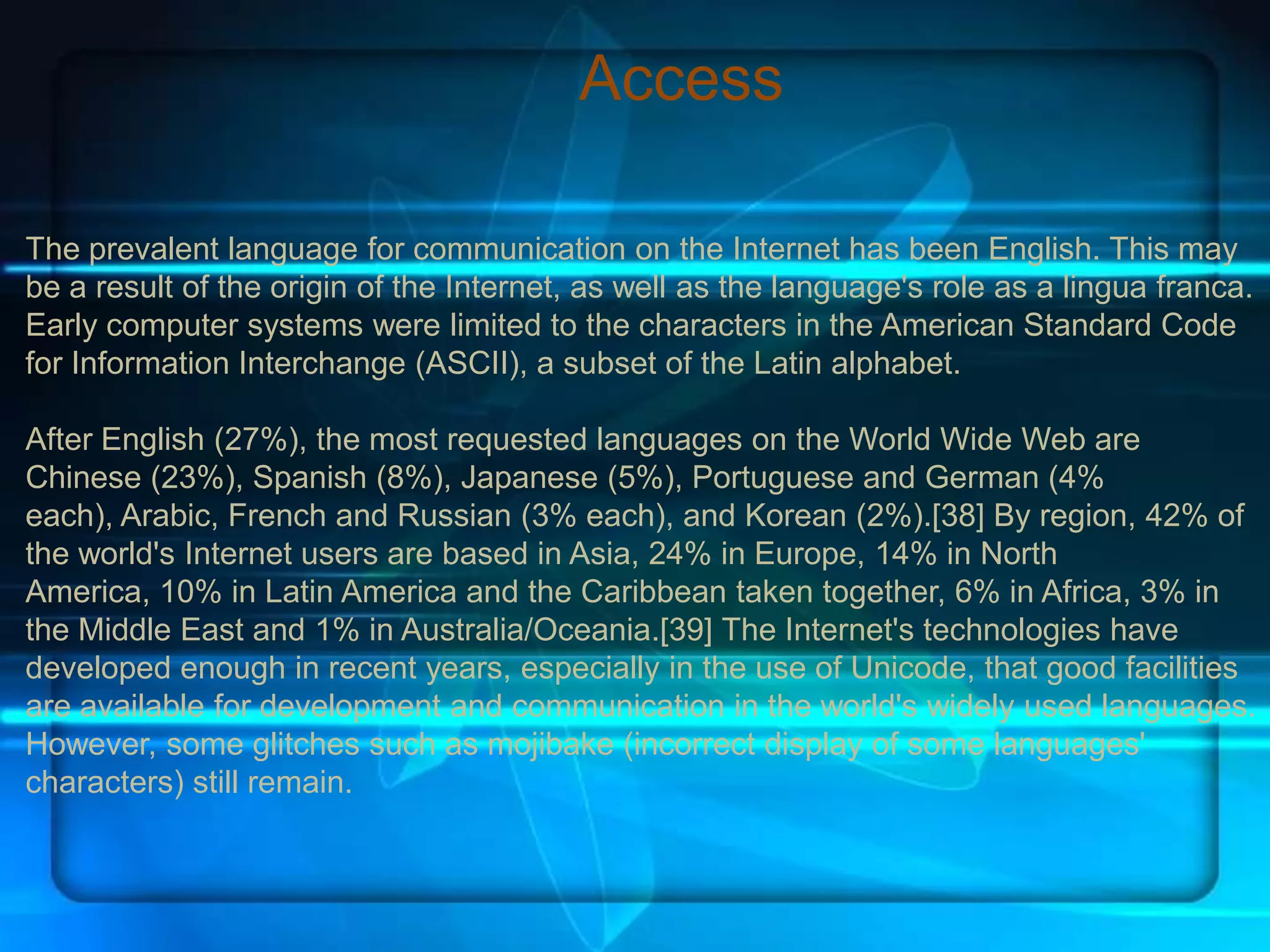 Access

The prevalent language for communication on the Internet has been English. This may
be a result of the origin of the Internet, as well as the language's role as a lingua franca.
Early computer systems were limited to the characters in the American Standard Code
for Information Interchange (ASCII), a subset of the Latin alphabet.

After English (27%), the most requested languages on the World Wide Web are
Chinese (23%), Spanish (8%), Japanese (5%), Portuguese and German (4%
each), Arabic, French and Russian (3% each), and Korean (2%).[38] By region, 42% of
the world's Internet users are based in Asia, 24% in Europe, 14% in North
America, 10% in Latin America and the Caribbean taken together, 6% in Africa, 3% in
the Middle East and 1% in Australia/Oceania.[39] The Internet's technologies have
developed enough in recent years, especially in the use of Unicode, that good facilities
are available for development and communication in the world's widely used languages.
However, some glitches such as mojibake (incorrect display of some languages'
characters) still remain.
 