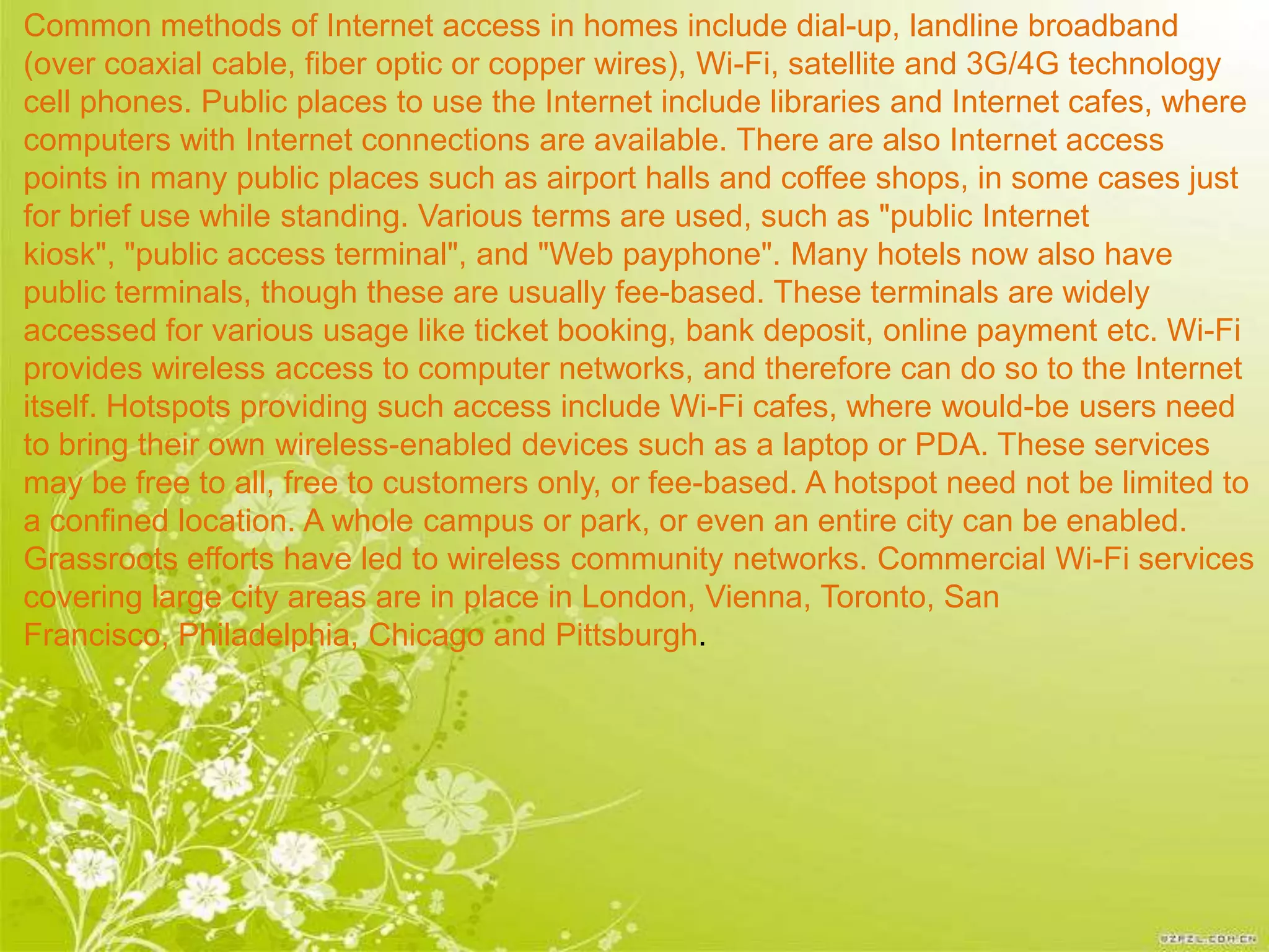 Common methods of Internet access in homes include dial-up, landline broadband
(over coaxial cable, fiber optic or copper wires), Wi-Fi, satellite and 3G/4G technology
cell phones. Public places to use the Internet include libraries and Internet cafes, where
computers with Internet connections are available. There are also Internet access
points in many public places such as airport halls and coffee shops, in some cases just
for brief use while standing. Various terms are used, such as "public Internet
kiosk", "public access terminal", and "Web payphone". Many hotels now also have
public terminals, though these are usually fee-based. These terminals are widely
accessed for various usage like ticket booking, bank deposit, online payment etc. Wi-Fi
provides wireless access to computer networks, and therefore can do so to the Internet
itself. Hotspots providing such access include Wi-Fi cafes, where would-be users need
to bring their own wireless-enabled devices such as a laptop or PDA. These services
may be free to all, free to customers only, or fee-based. A hotspot need not be limited to
a confined location. A whole campus or park, or even an entire city can be enabled.
Grassroots efforts have led to wireless community networks. Commercial Wi-Fi services
covering large city areas are in place in London, Vienna, Toronto, San
Francisco, Philadelphia, Chicago and Pittsburgh.
 