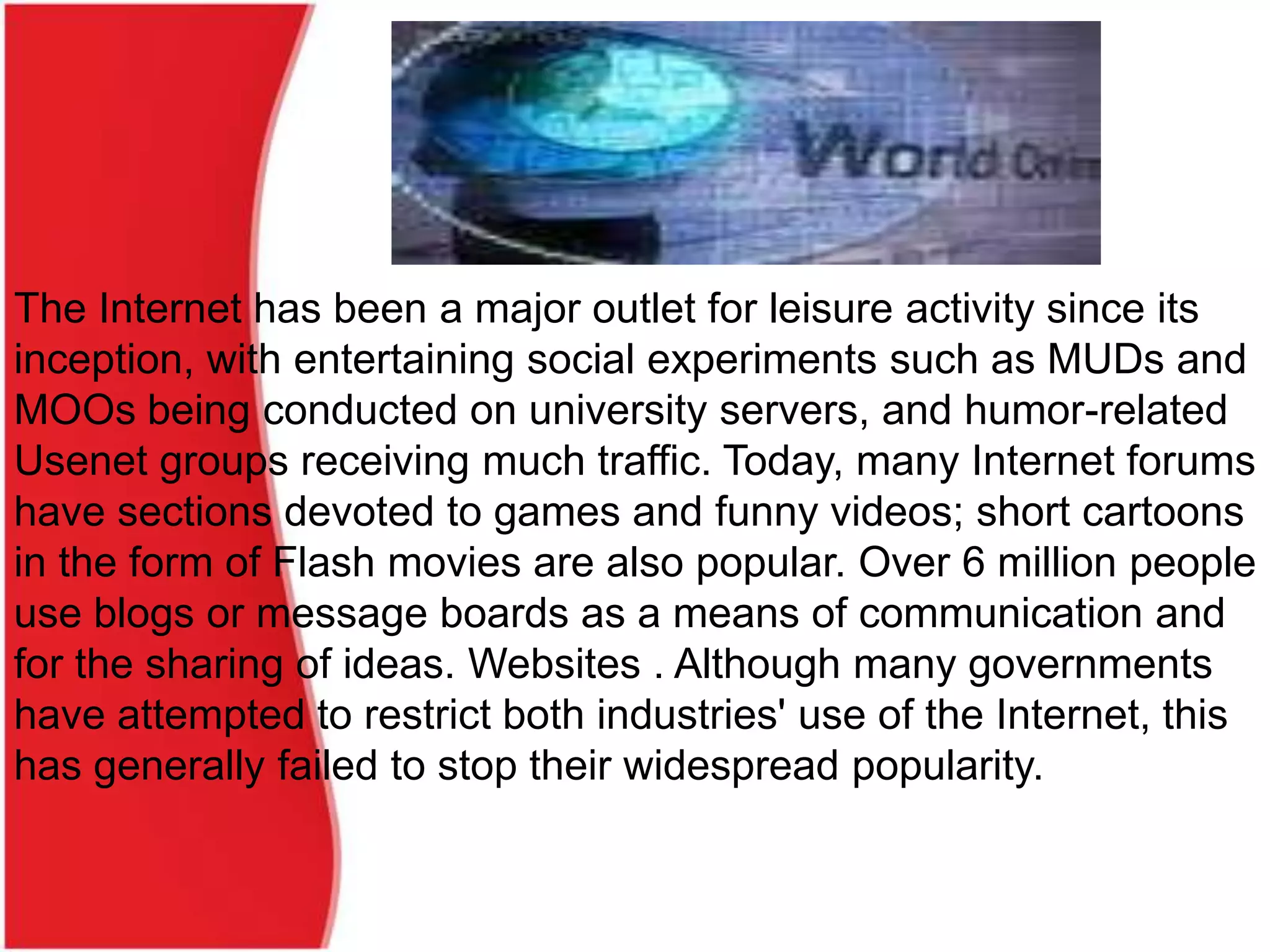 The Internet has been a major outlet for leisure activity since its
inception, with entertaining social experiments such as MUDs and
MOOs being conducted on university servers, and humor-related
Usenet groups receiving much traffic. Today, many Internet forums
have sections devoted to games and funny videos; short cartoons
in the form of Flash movies are also popular. Over 6 million people
use blogs or message boards as a means of communication and
for the sharing of ideas. Websites . Although many governments
have attempted to restrict both industries' use of the Internet, this
has generally failed to stop their widespread popularity.
 
