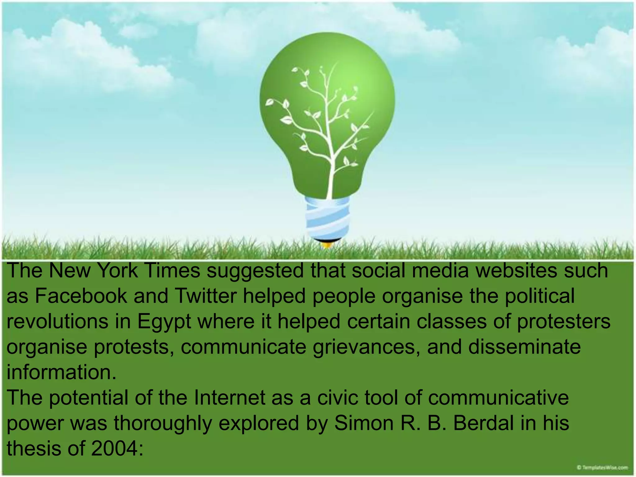 The New York Times suggested that social media websites such
as Facebook and Twitter helped people organise the political
revolutions in Egypt where it helped certain classes of protesters
organise protests, communicate grievances, and disseminate
information.
The potential of the Internet as a civic tool of communicative
power was thoroughly explored by Simon R. B. Berdal in his
thesis of 2004:
 