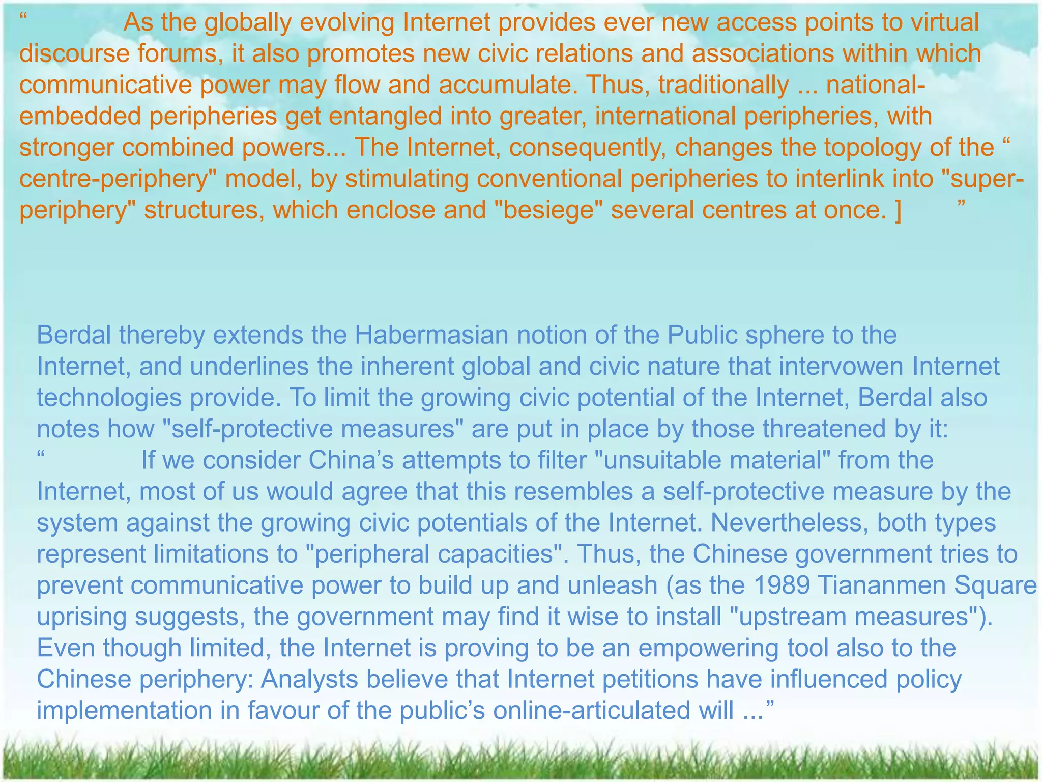 “        As the globally evolving Internet provides ever new access points to virtual
discourse forums, it also promotes new civic relations and associations within which
communicative power may flow and accumulate. Thus, traditionally ... national-
embedded peripheries get entangled into greater, international peripheries, with
stronger combined powers... The Internet, consequently, changes the topology of the “
centre-periphery" model, by stimulating conventional peripheries to interlink into "super-
periphery" structures, which enclose and "besiege" several centres at once. ]        ”



 Berdal thereby extends the Habermasian notion of the Public sphere to the
 Internet, and underlines the inherent global and civic nature that intervowen Internet
 technologies provide. To limit the growing civic potential of the Internet, Berdal also
 notes how "self-protective measures" are put in place by those threatened by it:
 “         If we consider China’s attempts to filter "unsuitable material" from the
 Internet, most of us would agree that this resembles a self-protective measure by the
 system against the growing civic potentials of the Internet. Nevertheless, both types
 represent limitations to "peripheral capacities". Thus, the Chinese government tries to
 prevent communicative power to build up and unleash (as the 1989 Tiananmen Square
 uprising suggests, the government may find it wise to install "upstream measures").
 Even though limited, the Internet is proving to be an empowering tool also to the
 Chinese periphery: Analysts believe that Internet petitions have influenced policy
 implementation in favour of the public’s online-articulated will ...”
 
