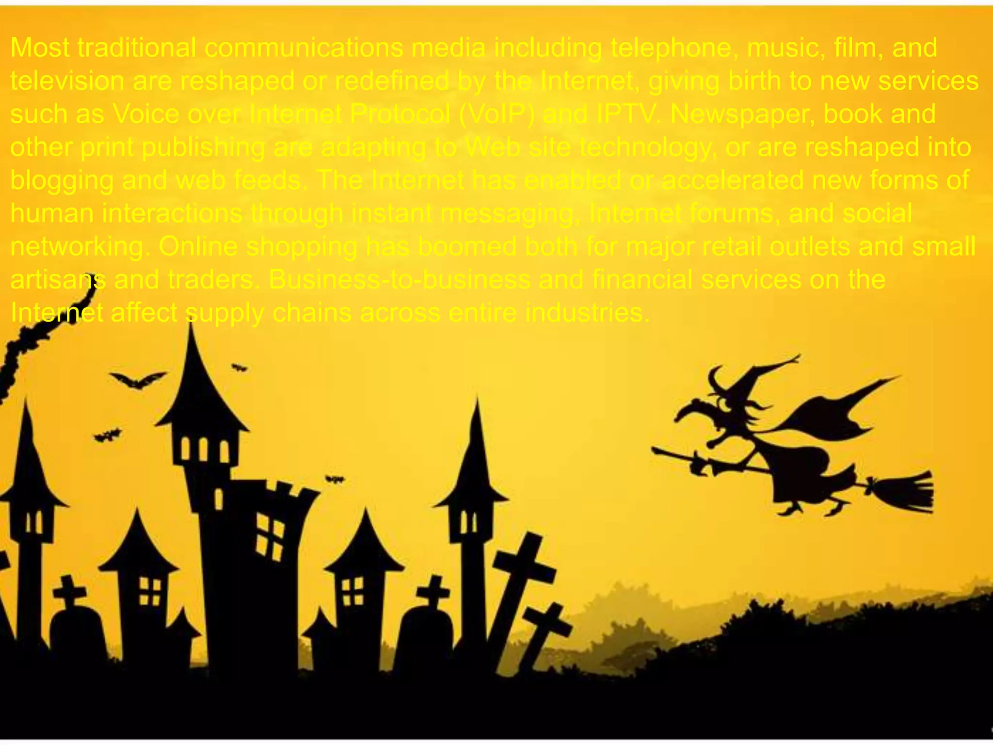 Most traditional communications media including telephone, music, film, and
television are reshaped or redefined by the Internet, giving birth to new services
such as Voice over Internet Protocol (VoIP) and IPTV. Newspaper, book and
other print publishing are adapting to Web site technology, or are reshaped into
blogging and web feeds. The Internet has enabled or accelerated new forms of
human interactions through instant messaging, Internet forums, and social
networking. Online shopping has boomed both for major retail outlets and small
artisans and traders. Business-to-business and financial services on the
Internet affect supply chains across entire industries.
 